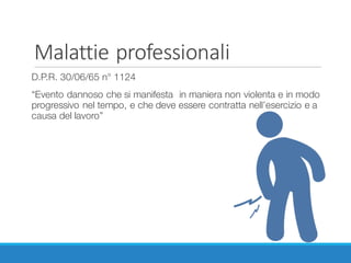 Malattie	professionali
D.P.R. 30/06/65 n° 1124
“Evento dannoso che si manifesta in maniera non violenta e in modo
progressivo nel tempo, e che deve essere contratta nell’esercizio e a
causa del lavoro”
 