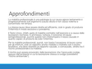 Approfondimenti
La malattia professionale è una patologia la cui causa agisce lentamente e
progressivamente sull’organismo (causa diluita e non causa violenta e
concentrata nel tempo).
La stessa causa deve essere diretta ed efficiente, cioè in grado di produrre
l’infermità in modo esclusivo o prevalente.
Il Testo Unico, infatti, parla di malattie contratte nell’esercizio e a causa delle
lavorazioni rischiose. È ammesso, tuttavia, il concorso di cause
extraprofessionali, purché queste non interrompano il nesso causale in
quanto capaci di produrre da sole l’infermità.
Per le malattie professionali, quindi, non basta l’occasione di lavoro come
per gli infortuni, cioè un rapporto anche mediato o indiretto con il rischio
lavorativo, ma deve esistere un rapporto causale, o concausale, diretto tra il
rischio professionale e la malattia.
Il rischio può essere provocato dalla lavorazione che l’assicurato svolge,
oppure dall’ambiente in cui la lavorazione stessa si svolge (cosiddetto
“rischio ambientale”).
 
