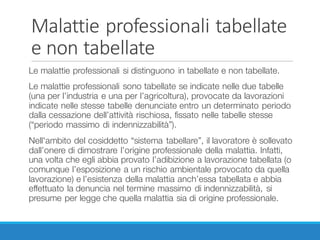 Malattie	professionali	tabellate	
e	non	tabellate
Le malattie professionali si distinguono in tabellate e non tabellate.
Le malattie professionali sono tabellate se indicate nelle due tabelle
(una per l’industria e una per l’agricoltura), provocate da lavorazioni
indicate nelle stesse tabelle denunciate entro un determinato periodo
dalla cessazione dell’attività rischiosa, fissato nelle tabelle stesse
(“periodo massimo di indennizzabilità”).
Nell'ambito del cosiddetto “sistema tabellare”, il lavoratore è sollevato
dall’onere di dimostrare l’origine professionale della malattia. Infatti,
una volta che egli abbia provato l’adibizione a lavorazione tabellata (o
comunque l’esposizione a un rischio ambientale provocato da quella
lavorazione) e l’esistenza della malattia anch’essa tabellata e abbia
effettuato la denuncia nel termine massimo di indennizzabilità, si
presume per legge che quella malattia sia di origine professionale.
 