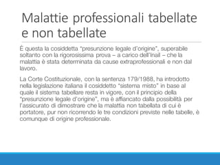 Malattie	professionali	tabellate	
e	non	tabellate
È questa la cosiddetta “presunzione legale d’origine”, superabile
soltanto con la rigorosissima prova – a carico dell’Inail – che la
malattia è stata determinata da cause extraprofessionali e non dal
lavoro.
La Corte Costituzionale, con la sentenza 179/1988, ha introdotto
nella legislazione italiana il cosiddetto “sistema misto” in base al
quale il sistema tabellare resta in vigore, con il principio della
“presunzione legale d’origine”, ma è affiancato dalla possibilità per
l’assicurato di dimostrare che la malattia non tabellata di cui è
portatore, pur non ricorrendo le tre condizioni previste nelle tabelle, è
comunque di origine professionale.
 