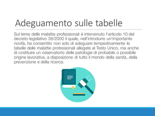 Adeguamento	sulle	tabelle
Sul tema delle malattie professionali è intervenuto l’articolo 10 del
decreto legislativo 38/2000 il quale, nell’introdurre un'importante
novità, ha consentito non solo di adeguare tempestivamente le
tabelle delle malattie professionali allegate al Testo Unico, ma anche
di costituire un osservatorio delle patologie di probabile o possibile
origine lavorativa, a disposizione di tutto il mondo della sanità, della
prevenzione e della ricerca.
 