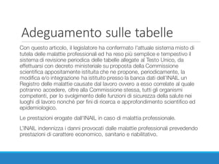 Adeguamento	sulle	tabelle
Con questo articolo, il legislatore ha confermato l'attuale sistema misto di
tutela delle malattie professionali ed ha reso più semplice e tempestivo il
sistema di revisione periodica delle tabelle allegate al Testo Unico, da
effettuarsi con decreto ministeriale su proposta della Commissione
scientifica appositamente istituita che ne propone, periodicamente, la
modifica e/o integrazione ha istituito presso la banca dati dell’INAIL un
Registro delle malattie causate dal lavoro ovvero a esso correlate al quale
potranno accedere, oltre alla Commissione stessa, tutti gli organismi
competenti, per lo svolgimento delle funzioni di sicurezza della salute nei
luoghi di lavoro nonché per fini di ricerca e approfondimento scientifico ed
epidemiologico.
Le prestazioni erogate dall'INAIL in caso di malattia professionale.
L’INAIL indennizza i danni provocati dalle malattie professionali prevedendo
prestazioni di carattere economico, sanitario e riabilitativo.
 