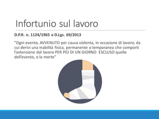 Infortunio	sul	lavoro
D.P.R.	n.	1124/1965	e	D.Lgs.	69/2013
”Ogni evento,	AVVENUTO	per	causa	violenta,	in	occasione di lavoro,	da	
cui derivi una	inabilità fisica,	permanente	o	temporanea che comporti
l’astensione dal lavoro	PER	PIÙ	DI	UN	GIORNO		ESCLUSO	quello
dell’evento,	o	la morte”
 