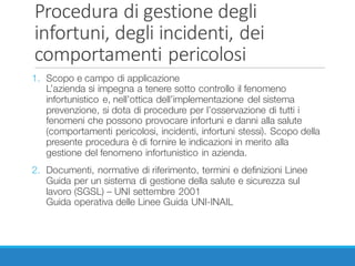 Procedura	di	gestione	degli	
infortuni,	degli	incidenti,	dei	
comportamenti	pericolosi
1. Scopo e campo di applicazione
L’azienda si impegna a tenere sotto controllo il fenomeno
infortunistico e, nell’ottica dell’implementazione del sistema
prevenzione, si dota di procedure per l’osservazione di tutti i
fenomeni che possono provocare infortuni e danni alla salute
(comportamenti pericolosi, incidenti, infortuni stessi). Scopo della
presente procedura è di fornire le indicazioni in merito alla
gestione del fenomeno infortunistico in azienda.
2. Documenti, normative di riferimento, termini e definizioni Linee
Guida per un sistema di gestione della salute e sicurezza sul
lavoro (SGSL) – UNI settembre 2001
Guida operativa delle Linee Guida UNI-INAIL
 