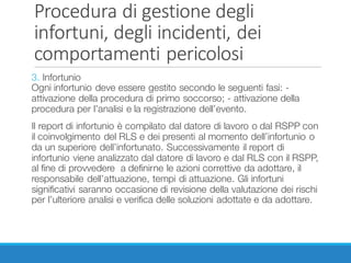 Procedura	di	gestione	degli	
infortuni,	degli	incidenti,	dei	
comportamenti	pericolosi
3. Infortunio
Ogni infortunio deve essere gestito secondo le seguenti fasi: -
attivazione della procedura di primo soccorso; - attivazione della
procedura per l’analisi e la registrazione dell’evento.
Il report di infortunio è compilato dal datore di lavoro o dal RSPP con
il coinvolgimento del RLS e dei presenti al momento dell’infortunio o
da un superiore dell’infortunato. Successivamente il report di
infortunio viene analizzato dal datore di lavoro e dal RLS con il RSPP,
al fine di provvedere a definirne le azioni correttive da adottare, il
responsabile dell’attuazione, tempi di attuazione. Gli infortuni
significativi saranno occasione di revisione della valutazione dei rischi
per l’ulteriore analisi e verifica delle soluzioni adottate e da adottare.
 