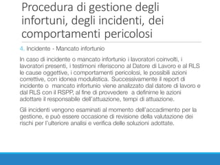 Procedura	di	gestione	degli	
infortuni,	degli	incidenti,	dei	
comportamenti	pericolosi
4. Incidente - Mancato infortunio
In caso di incidente o mancato infortunio i lavoratori coinvolti, i
lavoratori presenti, i testimoni riferiscono al Datore di Lavoro e al RLS
le cause oggettive, i comportamenti pericolosi, le possibili azioni
correttive, con idonea modulistica. Successivamente il report di
incidente o mancato infortunio viene analizzato dal datore di lavoro e
dal RLS con il RSPP, al fine di provvedere a definirne le azioni
adottare il responsabile dell’attuazione, tempi di attuazione.
Gli incidenti vengono esaminati al momento dell’accadimento per la
gestione, e può essere occasione di revisione della valutazione dei
rischi per l’ulteriore analisi e verifica delle soluzioni adottate.
 