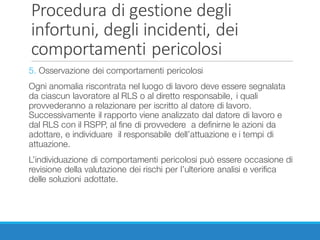 Procedura	di	gestione	degli	
infortuni,	degli	incidenti,	dei	
comportamenti	pericolosi
5. Osservazione dei comportamenti pericolosi
Ogni anomalia riscontrata nel luogo di lavoro deve essere segnalata
da ciascun lavoratore al RLS o al diretto responsabile, i quali
provvederanno a relazionare per iscritto al datore di lavoro.
Successivamente il rapporto viene analizzato dal datore di lavoro e
dal RLS con il RSPP, al fine di provvedere a definirne le azioni da
adottare, e individuare il responsabile dell’attuazione e i tempi di
attuazione.
L’individuazione di comportamenti pericolosi può essere occasione di
revisione della valutazione dei rischi per l’ulteriore analisi e verifica
delle soluzioni adottate.
 