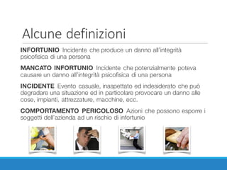 Alcune	definizioni
INFORTUNIO Incidente che produce un danno all’integrità
psicofisica di una persona
MANCATO INFORTUNIO Incidente che potenzialmente poteva
causare un danno all’integrità psicofisica di una persona
INCIDENTE Evento casuale, inaspettato ed indesiderato che può
degradare una situazione ed in particolare provocare un danno alle
cose, impianti, attrezzature, macchine, ecc.
COMPORTAMENTO PERICOLOSO Azioni che possono esporre i
soggetti dell’azienda ad un rischio di infortunio
 