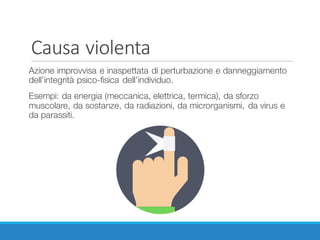 Causa	violenta
Azione improvvisa e inaspettata di perturbazione e danneggiamento
dell’integrità psico-fisica dell’individuo.
Esempi: da energia (meccanica, elettrica, termica), da sforzo
muscolare, da sostanze, da radiazioni, da microrganismi, da virus e
da parassiti.
 