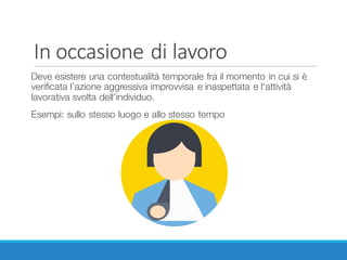 In	occasione	di	lavoro
Deve esistere una contestualità temporale fra il momento in cui si è
verificata l’azione aggressiva improvvisa e inaspettata e l’attività
lavorativa svolta dell’individuo.
Esempi: sullo stesso luogo e allo stesso tempo
 