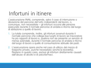 Infortuni	in	itinere
L’assicurazione INAIL comprende, salvo il caso di interruzione o
deviazione del percorso del tutto indipendenti dal lavoro, o,
comunque, non necessitate – gli infortuni occorsi alle persone
assicurate durante il normale percorso di andata e ritorno dal luogo
di abitazione a quello di lavoro.
1. La tutela comprende, inoltre, gli infortuni avvenuti durante il
normale percorso che collega due luoghi di lavoro se il lavoratore
ha più rapporti di lavoro e, qualora non sia presente un servizio di
mensa aziendale, durante il normale percorso di andata e ritorno
dal luogo di lavoro a quello di consumazione abituale dei pasti.
2. L’assicurazione opera anche nel caso di utilizzo del mezzo di
trasporto privato, purché necessitato (anche la bicicletta).
Restano in questo caso, esclusi gli infortuni direttamente causati
dall’abuso di alcolici e di psicofarmaci.
 