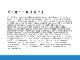 Approfondimenti
L’Inail tutela i lavoratori nel caso di infortuni avvenuti durante il normale
tragitto di andata e ritorno tra l’abitazione e il luogo di lavoro. Il cosiddetto
infortunio in itinere può verificarsi, inoltre, durante il normale percorso che il
lavoratore deve fare per recarsi da un luogo di lavoro a un altro, nel caso di
rapporti di lavoro plurimi, oppure durante il tragitto abituale per la
consumazione dei pasti, se non esiste una mensa aziendale. È stata
riconosciuta l'indennizzabilità anche per l'infortunio occorso al lavoratore
durante la deviazione del tragitto casa-lavoro dovuta all'accompagnamento
dei figli a scuola. Qualsiasi modalità di spostamento è ricompresa nella
tutela (mezzi pubblici, a piedi, ecc.) a patto che siano verificate le finalità
lavorative, la normalità del tragitto e la compatibilità degli orari. Al contrario,
il tragitto effettuato con l’utilizzo di un mezzo privato, compresa la bicicletta
in particolari condizioni, è coperto dall’assicurazione solo se tale uso è
necessitato. Le eventuali interruzioni e deviazioni del normale percorso non
rientrano nella copertura assicurativa a eccezione di alcuni casi particolari,
ossia se vi siano condizioni di necessità o se siano state concordate con il
datore di lavoro.
 