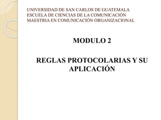 UNIVERSIDAD DE SAN CARLOS DE GUATEMALA
ESCUELA DE CIENCIAS DE LA COMUNICACIÓN
MAESTRIA EN COMUNICACIÓN ORGANIZACIONAL
MODULO 2
REGLAS PROTOCOLARIAS Y SU
APLICACIÓN
 