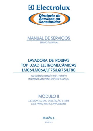 MANUAL DE SERVIÇOS
              SERVICE MANUAL

    http://www.eletrodomesticosforum.com/




   LAVADORA DE ROUPAS
TOP LOAD ELETROMECÂMICAS
LM06/LM06A/LF75/LQ75/LF80
    ELETROMECHANICS TOP-LOADED
   WASHING MACHINE SERVICE MANUAL




             MÓDULO II
   DESMONTAGEM / DESCRIÇÃO E TESTE
     DOS PRINCIPAIS COMPONENTES




                  REVISÃO 5
                    REVISION 5
 