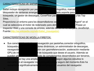 CARACTERÍSTICAS DE SAFARI:

Safari incluye navegación por pestañas, corrector ortográfico, marcadores,
bloqueador de ventanas emergentes, atajos del teclado,soporte para motores de
búsqueda, un gestor de descargas, CoverFlow para vista del historial y los Top
Sites.
Proporciona un entorno para los desarrolladores web, como el "User Agent" en el
cual se selecciona el motor de rederizado para abrir las páginas web. Posee un
Inspector Web y una consola de errores, además de herramientas para JavaScript.
Fuente:http://es.wikipedia.org/wiki/Safari_(navegador)

CARACTERÍSTICAS DE MOZILLA FIREFOX:

●   Sus características incluyen navegación por pestañas,corrector ortográfico,
    búsqueda progresiva, marcadores dinámicos, un administrador de descargas,
    navegación privada, navegación con georreferenciación, aceleración mediante
    GPU,de integración del motor de búsqueda que desee el usuario. Además se
    pueden añadir funciones a través de complementos desarrollados por terceros,
    entre los que hay una amplia selección, lo que según algunos estudios lo
    convierte en el navegador más personalizable y seguro del momento.Esto ha
    aumentado significativamente la comunidad de usuarios del navegador.
●
 