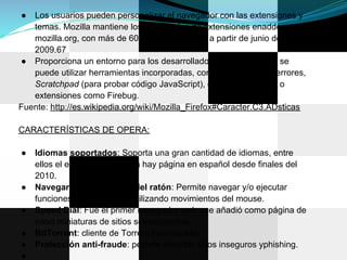 ●  Los usuarios pueden personalizar el navegador con las extensiones y
   temas. Mozilla mantiene los repositorios de extensiones enaddons.
   mozilla.org, con más de 6000 complementos a partir de junio de
   2009.67
● Proporciona un entorno para los desarrolladores web en el que se
   puede utilizar herramientas incorporadas, como la Consola de errores,
   Scratchpad (para probar código JavaScript), el Inspector DOM, o
   extensiones como Firebug.
Fuente: http://es.wikipedia.org/wiki/Mozilla_Firefox#Caracter.C3.ADsticas

CARACTERÍSTICAS DE OPERA:

●   Idiomas soportados: Soporta una gran cantidad de idiomas, entre
    ellos el español, aunque ya hay página en español desde finales del
    2010.
●   Navegar con los gestos del ratón: Permite navegar y/o ejecutar
    funciones del navegador utilizando movimientos del mouse.
●   Speed Dial: Fue el primer navegador web que añadió como página de
    inicio miniaturas de sitios seleccionados.
●   BitTorrent: cliente de Torrent incorporado.
●   Protección anti-fraude: permite detectar sitios inseguros yphishing.
●
 