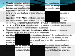 ●   Widgets: pequeñas aplicaciones desarrolladas por usuarios que se ejecutan en
    procesos separados y funcionan independientemente del navegador.
●   Extensiones: complementos que se añaden al navegador y pensados para
    ampliar la funcionalidad del mismo.
●   Vista previa en miniatura: al pasar el cursor sobre una pestaña, aparece la
    vista previa.
●   Soporte de RSS y Atom: (sindicación de contenido): Cuando un sitio web
    ofrece este servicio, Opera muestra un icono en la barra de dirección para
    suscribirse y comprobar automáticamente el nuevo contenido del mismo.
●   Lector de RSS y Atom: Completo lector de fuentes, que además permite una
    previsualización del contenido antes de suscribirse.
●   Cliente de correo integrado (llamado Opera Mail): Destaca por ser muy
    pequeño (ocupa 40 KB en el disco duro) y completo.
●   Identificador (administrador de usuarios/contraseñas): Ofrece la posibilidad de
    recordar datos de acceso de cualquier sitio web que así lo requiera, ya sea
    recordar datos sólo para la página actual, todo el servidor, no para la página
    actual o no para todo el servidor.
●   Administrador de descargas: Permite, entre otras cosas, pausar cualquier
    descarga y continuarla cuando así se requiera (especialmente útil con archivos
    grandes), o realizar múltiples descargas simultáneamente llevando una mejor
 