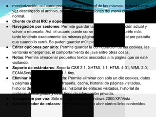 ●   monitorización, así como poder llevar un historial de las mismas. Además, una
    vez descargado el archivo, ofrece todas las opciones del menú contextual
    normal.
●   Cliente de chat IRC y soporte ftp.
●   Navegación por sesiones: Permite guardar la sesión de navegación actual y
    volver a retomarla. Así, el usuario puede cerrar el navegador, y abrirlo más
    tarde teniendo exactamente las mismas páginas abiertas e historial por pestaña
    que cuando lo cerró. Se puden guardar múltiples sesiones.
●   Editar opciones por sitio: Permite guardar la configuración de las cookies, las
    ventanas emergentes, el comportamiento de java entre otras cosas.
●   Notas: Permite almacenar pequeños textos asociados a la página que se esté
    visitando.
●   Soporte de estándares: Soporta CSS 2.1, XHTML 1.1, HTML 4.01, WML 2.0,
    ECMAScript, DOM 2 y SVG 1.1 tiny.
●   Eliminar información privada: Permite eliminar con sólo un clic cookies, datos
    y páginas protegidos por contraseña, caché, historial de páginas visitadas,
    historial de direcciones escritas, historial de enlaces visitados, historial de
    archivos descargados y otros tipos de información privada.
●   Navegación por voz: Sólo en inglés y para Windows 2000/XP/Vista.
●   Administrador de enlaces: Permite bloquear o abrir ciertos links contenidos
 