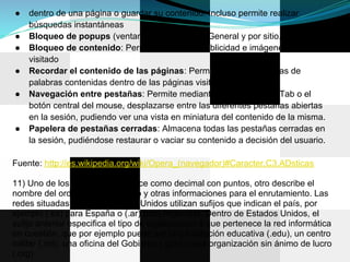●   dentro de una página o guardar su contenido. Incluso permite realizar
    búsquedas instantáneas
●   Bloqueo de popups (ventanas emergentes): General y por sitio.
●   Bloqueo de contenido: Permite eliminar la publicidad e imágenes del sitio
    visitado
●   Recordar el contenido de las páginas: Permite hacer búsquedas de
    palabras contenidas dentro de las páginas visitadas del historial.
●   Navegación entre pestañas: Permite mediante el uso de Ctrl + Tab o el
    botón central del mouse, desplazarse entre las diferentes pestañas abiertas
    en la sesión, pudiendo ver una vista en miniatura del contenido de la misma.
●   Papelera de pestañas cerradas: Almacena todas las pestañas cerradas en
    la sesión, pudiéndose restaurar o vaciar su contenido a decisión del usuario.

Fuente: http://es.wikipedia.org/wiki/Opera_(navegador)#Caracter.C3.ADsticas

11) Uno de los formatos se conoce como decimal con puntos, otro describe el
nombre del ordenador de destino y otras informaciones para el enrutamiento. Las
redes situadas fuera de Estados Unidos utilizan sufijos que indican el país, por
ejemplo (.es) para España o (.ar) para Argentina. Dentro de Estados Unidos, el
sufijo anterior especifica el tipo de organización a que pertenece la red informática
en cuestión, que por ejemplo puede ser una institución educativa (.edu), un centro
militar (.mil), una oficina del Gobierno (.gov) o una organización sin ánimo de lucro
(.org)
 
