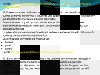Fuente: http://telahagocorta.blogspot.com.ar/2010/11/formato-de-una-direccion-
 electronica.html

 12)Correo basado en web o correo web, es un servicio que permite acceder a tu
 cuenta de correo electrónico a través de una página web utilizando un navegador y
 sin descargar los mensajes al propio ordenador.
 Este servicio es muy útil, ya que puedes leer, enviar y organizar tu correo
 electrónicodesde cualquier ordenador, desde cualquier parte del mundo, con
 conexión a Internet.
 La privacidad de los usuarios de webmail se lleva a cabo mediante la utilización de
 nombres de usuario y contraseña únicos.
 Los principales servidores de webmail son:
● hotmail
● gmail
● yahoo
 Fuente:http://www.masadelante.com/faqs/que-significa-webmail

 13) Es un servicio de red que permite a los usuarios enviar y recibir mensajes y
 archivos rápidamente mediante sistemas de comunicación electrónicos.
 ORIGEN:El correo electrónico antecede a Internet, y de hecho, para que ésta
 pudiera ser creada, fue una herramienta crucial. En una demostración del MIT
 (Massachusetts
 