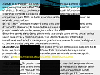 Institute of Technology) de 1961, se exhibió un sistema que permitía a varios
usuarios ingresar a una IBM 7094 desde terminales remotas, y así guardar archivos
en el disco. Esto hizo posible nuevas formas de compartir información. El correo
electrónico comenzó a utilizarse en 1965 en una supercomputadora de tiempo
compartido y, para 1966, se había extendido rápidamente para utilizarse en las
redes de computadoras.
En 1971, Ray Tomlinson incorporó el uso de la arroba (@). Eligió la arroba como
divisor entre el usuario y la computadora en la que se aloja la casilla de correo
porque no existía la arroba en ningún nombre ni apellido.
El nombre correo electrónico proviene de la analogía con el correo postal: ambos
sirven para enviar y recibir mensajes, y se utilizan "buzones" intermedios
(servidores), en donde los mensajes se guardan temporalmente antes de dirigirse a
su destino, y antes de que el destinatario los revise.
ELEMENTOS: Para que una persona pueda enviar un correo a otra, cada una ha de
tener una dirección de correo electrónico. Esta dirección la tiene que dar un
proveedor de correo, que son quienes ofrecen el servicio de envío y recepción.
FUENTE:http://es.wikipedia.org/wiki/Correo_electr%C3%B3nico

14)ESCRITURA: Se pueden mandar mensajes entre computadores personales o
entre dos terminales de una computadora central. Los mensajes se archivan en un
buzón (una manera rápida de mandar mensajes). Cuando una persona decide
escribir un correo electrónico, su programa (o correo web) le pedirá como mínimo
 