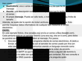 tres cosas:
 ● Destinatario: una o varias direcciones de correo a las que ha de llegar el
     mensaje
 ● Asunto: una descripción corta que verá la persona que lo reciba antes de abrir
     el correo
 ● El propio mensaje. Puede ser sólo texto, o incluir formato, y no hay límite de
     tamaño
Además, se suele dar la opción de incluir archivos adjuntos al mensaje. Esto
permite traspasar datos informáticos de cualquier tipo mediante el correo
electrónico.
ENVÍO:
En este ejemplo ficticio, Ana (ana@a.org) envía un correo a Bea (bea@b.com).
Cada persona está en un servidor distinto (una ena.org, otra en b.com), pero éstos
se pondrán en contacto para transferir el mensaje. Por pasos:
   1. Ana escribe el correo en su programa cliente de correo electrónico. Al darle a
       Enviar, el programa contacta con el servidor de correo usado por Ana (en
       este caso, smtp.a.org). Se comunica usando un lenguaje conocido como
       protocolo SMTP. Le transfiere el correo, y le da la orden de enviarlo.
   2. El servidor SMTP ve que ha de entregar un correo a alguien del dominio b.
       com, pero no sabe con qué ordenador tiene que contactar. Por eso consulta a
       su servidor DNS (usando el protocolo DNS), y le pregunta quién
 