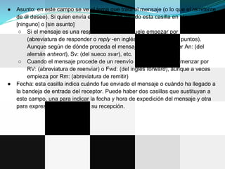●   Asunto: en este campo se ve el tema que trata el mensaje (o lo que el remitente
    de él desee). Si quien envía el mensaje ha dejado esta casilla en blanco se lee
    [ninguno] o [sin asunto]
     ○ Si el mensaje es una respuesta el asunto suele empezar por RE: o Re:
        (abreviatura de responder o reply -en inglés-, seguida de dos puntos).
        Aunque según de dónde proceda el mensaje pueden aparecer An: (del
        alemán antwort), Sv: (del sueco svar), etc.
     ○ Cuando el mensaje procede de un reenvío el asunto suele comenzar por
        RV: (abreviatura de reenviar) o Fwd: (del inglés forward), aunque a veces
        empieza por Rm: (abreviatura de remitir)
●   Fecha: esta casilla indica cuándo fue enviado el mensaje o cuándo ha llegado a
    la bandeja de entrada del receptor. Puede haber dos casillas que sustituyan a
    este campo, una para indicar la fecha y hora de expedición del mensaje y otra
    para expresar el momento de su recepción.
 