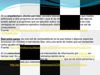 3) La arquitectura cliente-servidor consiste básicamente en un cliente que realiza
peticiones a otro programa (el servidor ) que le da respuesta. Aunque esta idea se
puede aplicar a programas que se ejecutan sobre una sola computadora es más
ventajosa en un sistema operativo multiusuario distribuido a través de una red de
computadora.
Fuente: http://informatica.bachiller.over-blog.es/article-modelo-cliente-servidor-
75580846.html

Red entre pares: es una red de computadoras en la que todos o algunos aspectos
funcionan sin clientes ni servidores fijos, sino una serie de nodos que se comportan
como iguales entre sí.
Fuente: http://informatica-isj.blogspot.com.ar/2010/11/redes-entre-pares-p2p.html

4) La comunicación sincrónica es el intercambio de información por Internet en
tiempo real. Es un concepto que se enmarca dentro de la comunicación mediada por
computadora (CMC), que es aquel tipo de comunicación que se da entre personas y
que está mediatizada por ordenadores.
Fuente: http://es.wikipedia.org/wiki/Comunicaci%C3%B3n_sincr%C3%B3nica
 
