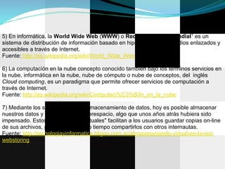 5) En informática, la World Wide Web (WWW) o Red informática mundial1 es un
sistema de distribución de información basado en hipertexto o hipermedios enlazados y
accesibles a través de Internet.
Fuente: http://es.wikipedia.org/wiki/World_Wide_Web

6) La computación en la nube concepto conocido también bajo los términos servicios en
la nube, informática en la nube, nube de cómputo o nube de conceptos, del inglés
Cloud computing, es un paradigma que permite ofrecer servicios de computación a
través de Internet.
Fuente: http://es.wikipedia.org/wiki/Computaci%C3%B3n_en_la_nube

7) Mediante los servicios web de almacenamiento de datos, hoy es posible almacenar
nuestros datos y archivos en el ciberespacio, algo que unos años atrás hubiera sido
impensado. Estos "discos duros virtuales" facilitan a los usuarios guardar copias on-line
de sus archivos, pudiendo al mismo tiempo compartirlos con otros internautas.
Fuente: http://tecnologiayinformatica.bligoo.com.ar/almacenamiento-virtual-en-la-red-
webstoring
 