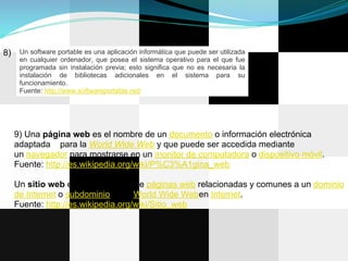 8)    Un software portable es una aplicación informática que puede ser utilizada
      en cualquier ordenador, que posea el sistema operativo para el que fue
      programada sin instalación previa; esto significa que no es necesaria la
      instalación de bibliotecas adicionales en el sistema para su
      funcionamiento.
      Fuente: http://www.softwareportable.net/




     9) Una página web es el nombre de un documento o información electrónica
     adaptada para la World Wide Web y que puede ser accedida mediante
     un navegador para mostrarse en un monitor de computadora o dispositivo móvil.
     Fuente: http://es.wikipedia.org/wiki/P%C3%A1gina_web

     Un sitio web es una colección de páginas web relacionadas y comunes a un dominio
     de Internet o subdominio en la World Wide Weben Internet.
     Fuente: http://es.wikipedia.org/wiki/Sitio_web
 