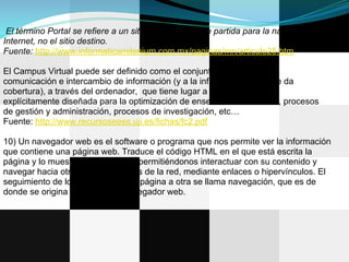 El término Portal se refiere a un sitio que es punto de partida para la navegación en
Internet, no el sitio destino.
Fuente: http://www.informaticamilenium.com.mx/paginas/mn/articulo25.htm

El Campus Virtual puede ser definido como el conjunto de procesos de
comunicación e intercambio de información (y a la infraestructura que le da
cobertura), a través del ordenador, que tiene lugar a través de una red
explícitamente diseñada para la optimización de enseñanza a distancia, procesos
de gestión y administración, procesos de investigación, etc…
Fuente: http://www.recursoseees.uji.es/fichas/fc2.pdf

10) Un navegador web es el software o programa que nos permite ver la información
que contiene una página web. Traduce el código HTML en el que está escrita la
página y lo muestra en la pantalla, permitiéndonos interactuar con su contenido y
navegar hacia otras páginas o sitios de la red, mediante enlaces o hipervínculos. El
seguimiento de los enlaces de una página a otra se llama navegación, que es de
donde se origina el nombre de navegador web.
 