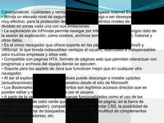Características, cualidades y ventajas de usar el navegador Internet Explorer.
• Brinda un elevado nivel de seguridad que a veces llega a ser desesperante pero
muy efectivo, para la protección del usuario, posee distintos niveles de seguridad
dividido en zonas cada una con sus limitaciones.
• La exploración de InPrivate permite navegar por Internet sin guardar ningún dato de
la sesión de exploración, como cookies, archivos temporales de Internet, historial y
otros datos.
• Es el único navegador que ofrece soporte en las páginas web para ActiveX y
VBScript, lo que brinda indiscutibles ventajas al usuario, esenciales e indispensables
para muchas empresas y sitios web.
• Compatible con paginas HTA, formato de páginas web que permiten interactuar con
programas y archivos del equipo donde se ejecuten.
• Soporte para los applets de Java que funcionan mejor que en cualquier otro
navegador.
• Al ser el explorador nativo de Windows puede descargar e instalar updates
(actualizaciones) para el sistema operativo desde el sitio de Microsoft.
• Los Bookmarks, marcadores o favoritos son legítimos accesos directos que se
pueden editar y modificar fácilmente por el usuario.
• A partir de la versión 8 incorpora nuevas funcionalidades como el uso de las
WebSlice (Icono de color verde que puedes ver en esta página, en la barra de
comandos del navegador), compatibilidad con el estándar CSS, la posibilidad de
elegir otros motores de búsquedas, disponibilidad de multitud de complementos
(llamados aceleradores), etc.
 