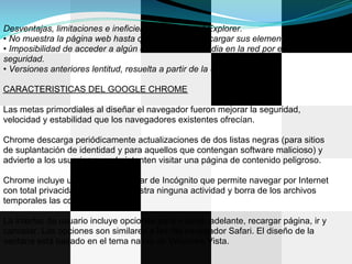 Desventajas, limitaciones e ineficiencias de Internet Explorer.
• No muestra la página web hasta que no finalice de cargar sus elementos.
• Imposibilidad de acceder a algún contenido multimedia en la red por exceso de
seguridad.
• Versiones anteriores lentitud, resuelta a partir de la 8.

CARACTERISTICAS DEL GOOGLE CHROME

Las metas primordiales al diseñar el navegador fueron mejorar la seguridad,
velocidad y estabilidad que los navegadores existentes ofrecían.

Chrome descarga periódicamente actualizaciones de dos listas negras (para sitios
de suplantación de identidad y para aquellos que contengan software malicioso) y
advierte a los usuarios cuando intenten visitar una página de contenido peligroso.

Chrome incluye un modo de navegar de Incógnito que permite navegar por Internet
con total privacidad, ya que no registra ninguna actividad y borra de los archivos
temporales las cookies utilizadas.

La interfaz de usuario incluye opciones para ir atrás, adelante, recargar página, ir y
cancelar. Las opciones son similares a las del navegador Safari. El diseño de la
ventana está basado en el tema nativo de Windows Vista.
 
