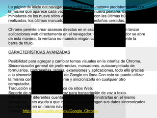 La página de inicio del navegador se sustituye de manera predeterminada por
la misma que aparece cada vez que se abre una nueva pestaña. Ésta muestra
miniaturas de los nueve sitios web más visitados con las últimas búsquedas
realizadas, los últimos marcadores accedidos y pestañas cerradas.

Chrome permite crear accesos directos en el escritorio que permitan lanzar
aplicaciones web directamente en el navegador. Cuando el navegador se abre
de esta manera, la ventana no muestra ningún control sino únicamente la
barra de título.

CARACTERÍSTICAS AVANZADAS

Posibilidad para agregar y cambiar temas visuales en la interfaz de Chrome.
Sincronización general de preferencias, marcadores, autocompletado de
formularios, contraseñas, temas, extensiones y aplicaciones, todo ello gracias
a la sincronización de la cuenta de Google en línea.Con esto se puede utilizar
la misma configuración de Chrome y sincronizarla en cualquier otro
computador.
Traducción sugerida y automática de sitios Web.
Soporte de reconocimiento de voz para transcripción de voz a texto.
Permite crear diferentes cuentas de usuario y administrarlas en el mismo
navegador. Esto ayuda a que los usuarios mantengan sus datos sincronizados
por separado en un mismo navegador.
Fuente: http://es.wikipedia.org/wiki/Google_Chrome
 