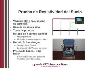Lyncole XPT®
Puesta a Tierra
“La Unión de Ciencia y Aterramiento ™
Prueba de Resistividad del Suelo
– Variable clave en el diseño
de sistemas
– Cambia de sitio a sitio
– Tipos de pruebas
– Método de 4 puntos Wenner
– Mayor precisión
– Múltiples pruebas de profundidad
– Método Schlumberger
– Semejante al Wenner
– La precisión de Wenner es mejor
– Prueba de banco - Caja
Miller
– Sobre la base de una pequeña
muestra; no es tan exacto
 