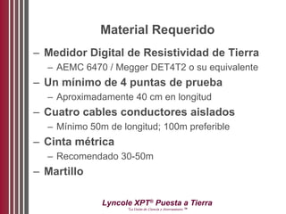 Lyncole XPT®
Puesta a Tierra
“La Unión de Ciencia y Aterramiento ™
Material Requerido
– Medidor Digital de Resistividad de Tierra
– AEMC 6470 / Megger DET4T2 o su equivalente
– Un mínimo de 4 puntas de prueba
– Aproximadamente 40 cm en longitud
– Cuatro cables conductores aislados
– Mínimo 50m de longitud; 100m preferible
– Cinta métrica
– Recomendado 30-50m
– Martillo
 