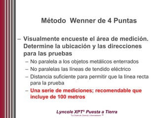 Lyncole XPT®
Puesta a Tierra
“La Unión de Ciencia y Aterramiento ™
Método Wenner de 4 Puntas
– Visualmente encueste el área de medición.
Determine la ubicación y las direcciones
para las pruebas
– No paralela a los objetos metálicos enterrados
– No paralelas las líneas de tendido eléctrico
– Distancia suficiente para permitir que la línea recta
para la prueba
– Una serie de mediciones; recomendable que
incluye de 100 metros
 