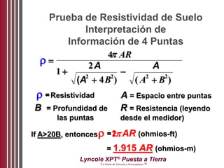 Lyncole XPT®
Puesta a Tierra
“La Unión de Ciencia y Aterramiento ™
Prueba de Resistividad de Suelo
Interpretación de
Información de 4 Puntas







4
1
2
42 2 2 2
AR
A
A B
A
A B( ) ( )
= Resistividad A = Espacio entre puntas
B = Profundidad de
las puntas
R = Resistencia (leyendo
desde el medidor)
If A>20B, entonces= 2AR (ohmios-ft)
= 1.915 AR (ohmios-m)
 