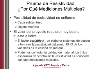 Lyncole XPT®
Puesta a Tierra
“La Unión de Ciencia y Aterramiento ™
Prueba de Resistividad:
¿Por Qué Mediciones Múltiples?
 Posibilidad de resistividad no uniforme
Capa subterráneo
Objeto metálico
 El valor del proyecto requiere muy buena
puesta a tierra
El factor variable #1 en elaborar sistemas de puesta
a tierra es la resistividad del suelo. El #2 de los
variables es la calidad de material.
Podemos controlar la calidad de material. La única
esperanza de “controlar” la resistividad es conocerla
con una mediciones múltiples.
 