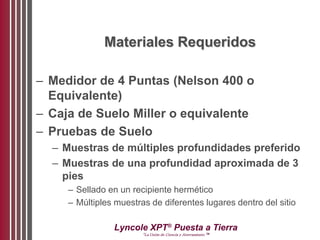 Lyncole XPT®
Puesta a Tierra
“La Unión de Ciencia y Aterramiento ™
Materiales Requeridos
– Medidor de 4 Puntas (Nelson 400 o
Equivalente)
– Caja de Suelo Miller o equivalente
– Pruebas de Suelo
– Muestras de múltiples profundidades preferido
– Muestras de una profundidad aproximada de 3
pies
– Sellado en un recipiente hermético
– Múltiples muestras de diferentes lugares dentro del sitio
 