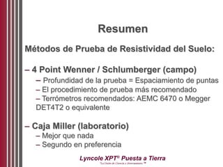 Lyncole XPT®
Puesta a Tierra
“La Unión de Ciencia y Aterramiento ™
Resumen
Métodos de Prueba de Resistividad del Suelo:
– 4 Point Wenner / Schlumberger (campo)
– Profundidad de la prueba = Espaciamiento de puntas
– El procedimiento de prueba más recomendado
– Terrómetros recomendados: AEMC 6470 o Megger
DET4T2 o equivalente
– Caja Miller (laboratorio)
– Mejor que nada
– Segundo en preferencia
 