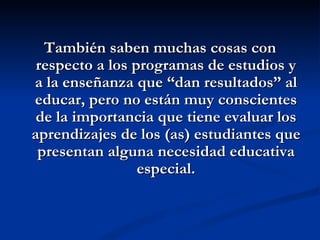 También saben muchas cosas con
 respecto a los programas de estudios y
a la enseñanza que “dan resultados” al
educar, pero no están muy conscientes
 de la importancia que tiene evaluar los
aprendizajes de los (as) estudiantes que
 presentan alguna necesidad educativa
                 especial.
 