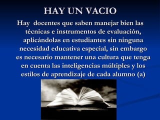 HAY UN VACIO
Hay docentes que saben manejar bien las
    técnicas e instrumentos de evaluación,
   aplicándolas en estudiantes sin ninguna
 necesidad educativa especial, sin embargo
es necesario mantener una cultura que tenga
  en cuenta las inteligencias múltiples y los
  estilos de aprendizaje de cada alumno (a)
 