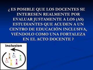 ¿ ES POSIBLE QUE LOS DOCENTES SE
     INTERESEN REALMENTE POR
   EVALUAR JUSTAMENTE A LOS (AS)
   ESTUDIANTES QUE ACUDEN A UN
 CENTRO DE EDUCACIÓN INCLUSIVA,
  VIÉNDOLO COMO UNA FORTALEZA
       EN EL ACTO DOCENTE ?
 