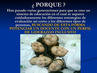 ¿ PORQUE ?
Han pasado varias generaciones para que se cree un
     sistema de educación en el cual se separen
    cuidadosamente las diferentes estrategias de
    evaluación así como a los diferentes tipos de
    personas, BUSCANDO DE ESTA FORMA
 POTENCIAR UN DOCENTE CON UN PERFIL
          DE LIDERAZGO INCLUSIVO
 