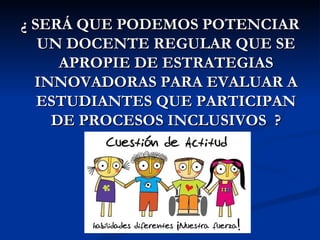 ¿ SERÁ QUE PODEMOS POTENCIAR
   UN DOCENTE REGULAR QUE SE
     APROPIE DE ESTRATEGIAS
  INNOVADORAS PARA EVALUAR A
   ESTUDIANTES QUE PARTICIPAN
    DE PROCESOS INCLUSIVOS ?
 