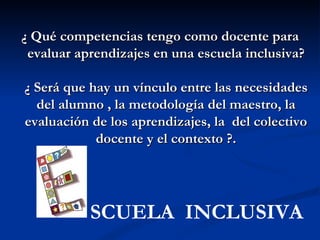 ¿ Qué competencias tengo como docente para
 evaluar aprendizajes en una escuela inclusiva?

¿ Será que hay un vínculo entre las necesidades
  del alumno , la metodología del maestro, la
evaluación de los aprendizajes, la del colectivo
            docente y el contexto ?.




           SCUELA INCLUSIVA
 