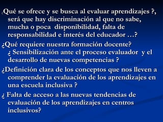 Qué se ofrece y se busca al evaluar aprendizajes ?,
¿
  será que hay discriminación al que no sabe,
  mucha o poca disponibilidad, falta de
  responsabilidad e interés del educador …?
¿Qué requiere nuestra formación docente?
  ¿ Sensibilización ante el proceso evaluador y el
  desarrollo de nuevas competencias ?
¿Definición clara de los conceptos que nos lleven a
  comprender la evaluación de los aprendizajes en
  una escuela inclusiva ?
¿ Falta de acceso a las nuevas tendencias de
  evaluación de los aprendizajes en centros
  inclusivos?
 