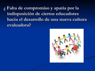 ¿ Falta de compromiso y apatía por la
  indisposición de ciertos educadores
  hacia el desarrollo de una nueva cultura
  evaluadora?
 