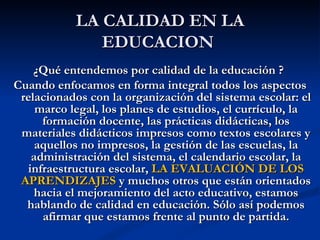 LA CALIDAD EN LA
              EDUCACION
    ¿Qué entendemos por calidad de la educación ?
Cuando enfocamos en forma integral todos los aspectos
 relacionados con la organización del sistema escolar: el
    marco legal, los planes de estudios, el currículo, la
     formación docente, las prácticas didácticas, los
 materiales didácticos impresos como textos escolares y
    aquellos no impresos, la gestión de las escuelas, la
   administración del sistema, el calendario escolar, la
  infraestructura escolar, LA EVALUACIÓN DE LOS
 APRENDIZAJES y muchos otros que están orientados
    hacia el mejoramiento del acto educativo, estamos
  hablando de calidad en educación. Sólo así podemos
     afirmar que estamos frente al punto de partida.
 